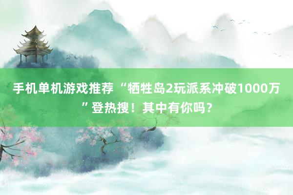 手机单机游戏推荐 “牺牲岛2玩派系冲破1000万”登热搜！其中有你吗？