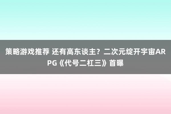 策略游戏推荐 还有高东谈主？二次元绽开宇宙ARPG《代号二杠三》首曝