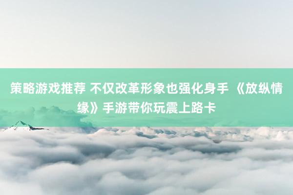 策略游戏推荐 不仅改革形象也强化身手 《放纵情缘》手游带你玩震上路卡