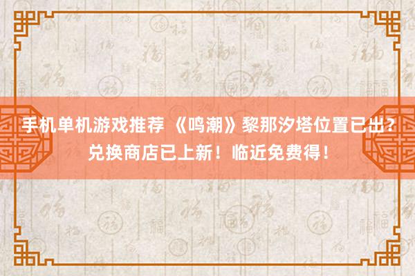 手机单机游戏推荐 《鸣潮》黎那汐塔位置已出？兑换商店已上新！临近免费得！