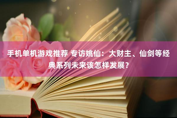 手机单机游戏推荐 专访姚仙：大财主、仙剑等经典系列未来该怎样发展？