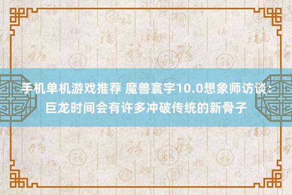 手机单机游戏推荐 魔兽寰宇10.0想象师访谈：巨龙时间会有许多冲破传统的新骨子