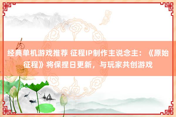 经典单机游戏推荐 征程IP制作主说念主：《原始征程》将保捏日更新，与玩家共创游戏