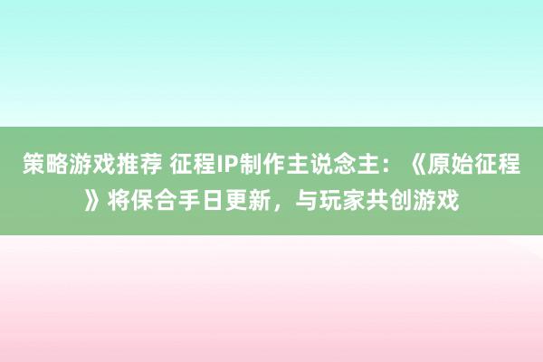 策略游戏推荐 征程IP制作主说念主：《原始征程》将保合手日更新，与玩家共创游戏