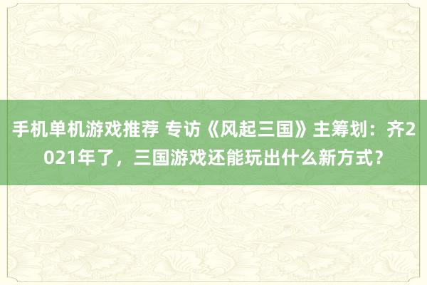 手机单机游戏推荐 专访《风起三国》主筹划：齐2021年了，三国游戏还能玩出什么新方式？