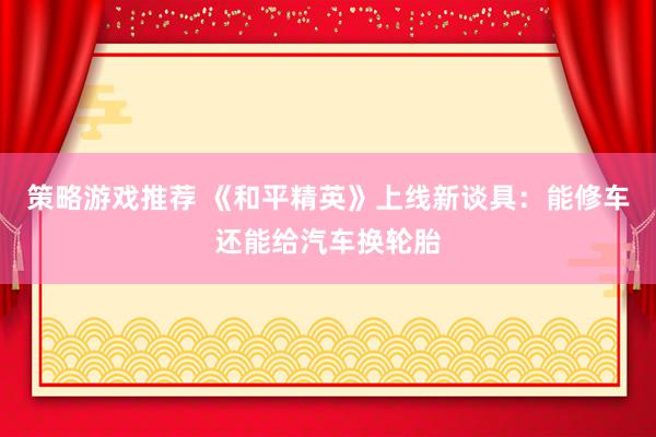 策略游戏推荐 《和平精英》上线新谈具：能修车还能给汽车换轮胎