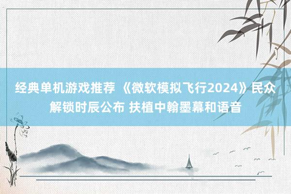 经典单机游戏推荐 《微软模拟飞行2024》民众解锁时辰公布 扶植中翰墨幕和语音