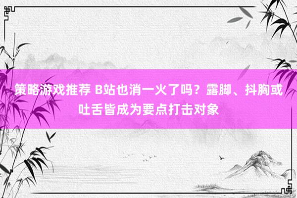 策略游戏推荐 B站也消一火了吗？露脚、抖胸或吐舌皆成为要点打击对象