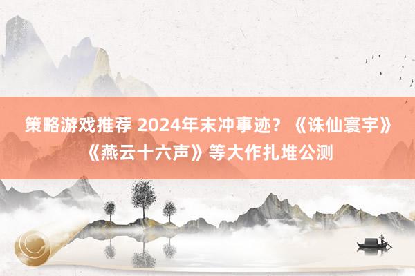 策略游戏推荐 2024年末冲事迹？《诛仙寰宇》《燕云十六声》等大作扎堆公测