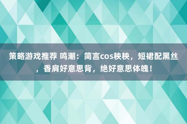 策略游戏推荐 鸣潮：简言cos秧秧，短裙配黑丝，香肩好意思背，绝好意思体魄！