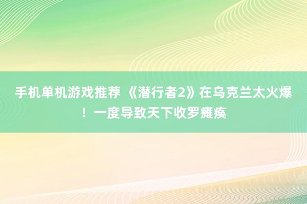 手机单机游戏推荐 《潜行者2》在乌克兰太火爆！一度导致天下收罗瘫痪