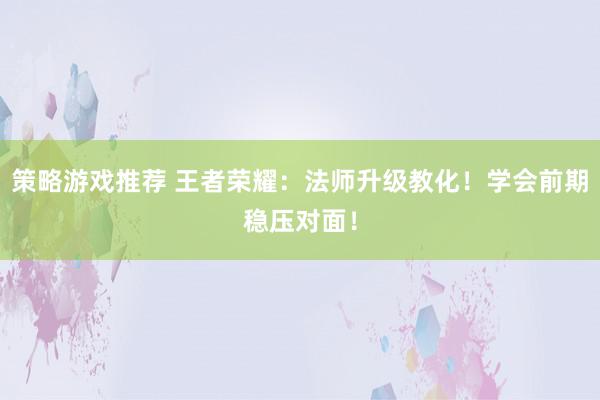 策略游戏推荐 王者荣耀：法师升级教化！学会前期稳压对面！