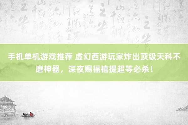 手机单机游戏推荐 虚幻西游玩家炸出顶级天科不磨神器，深夜赐福禧提超等必杀！