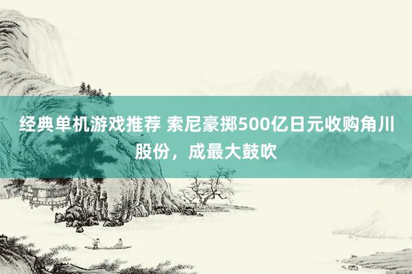 经典单机游戏推荐 索尼豪掷500亿日元收购角川股份，成最大鼓吹