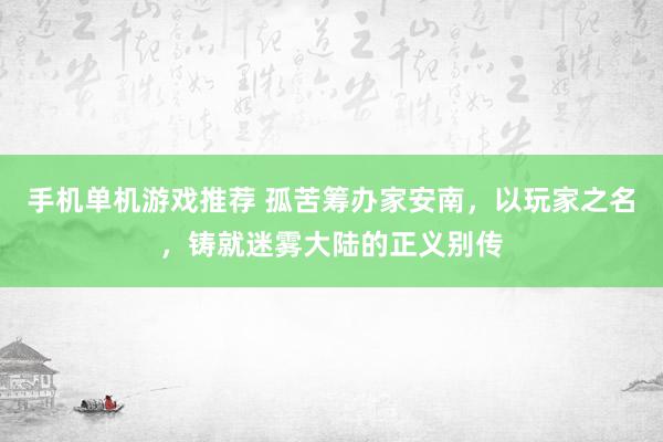 手机单机游戏推荐 孤苦筹办家安南，以玩家之名，铸就迷雾大陆的正义别传