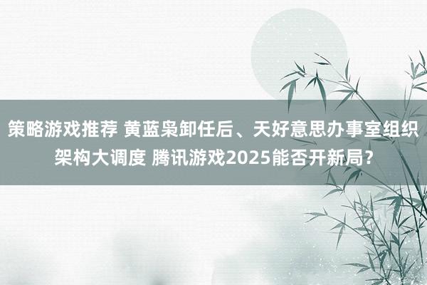 策略游戏推荐 黄蓝枭卸任后、天好意思办事室组织架构大调度 腾讯游戏2025能否开新局？