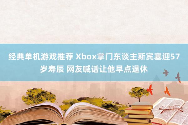 经典单机游戏推荐 Xbox掌门东谈主斯宾塞迎57岁寿辰 网友喊话让他早点退休