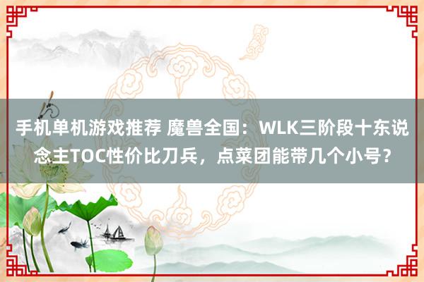 手机单机游戏推荐 魔兽全国：WLK三阶段十东说念主TOC性价比刀兵，点菜团能带几个小号？