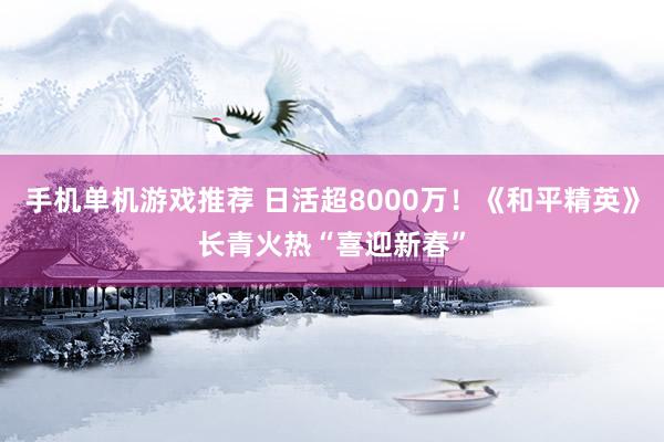 手机单机游戏推荐 日活超8000万！《和平精英》长青火热“喜迎新春”