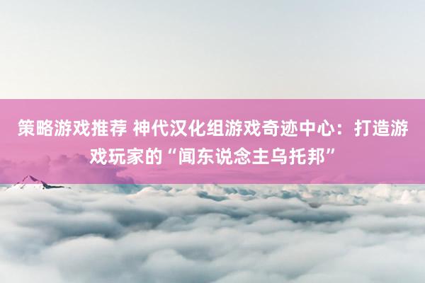 策略游戏推荐 神代汉化组游戏奇迹中心：打造游戏玩家的“闻东说念主乌托邦”