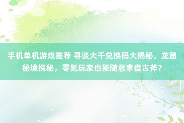 手机单机游戏推荐 寻谈大千兑换码大揭秘，龙窟秘境探秘，零氪玩家也能随意拿盘古斧？